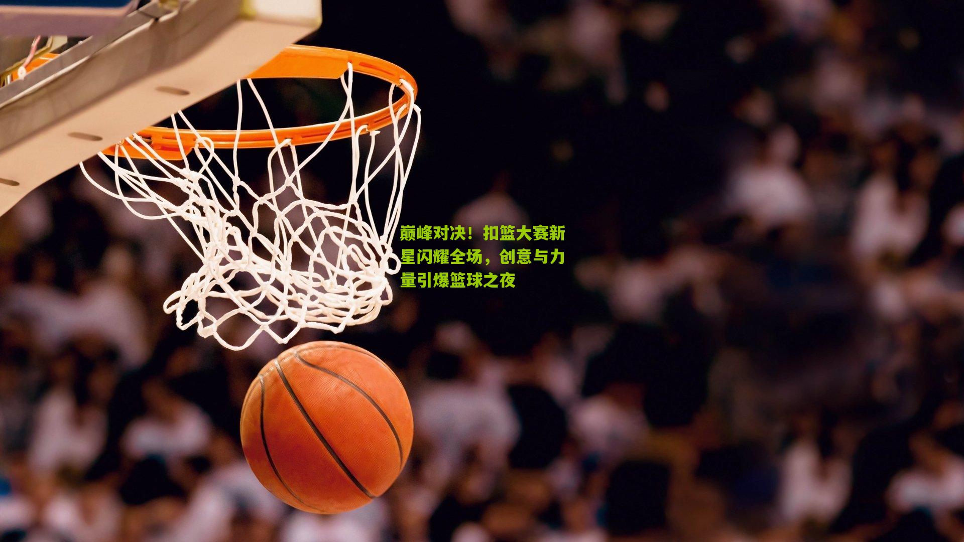 巅峰对决！扣篮大赛新星闪耀全场，创意与力量引爆篮球之夜