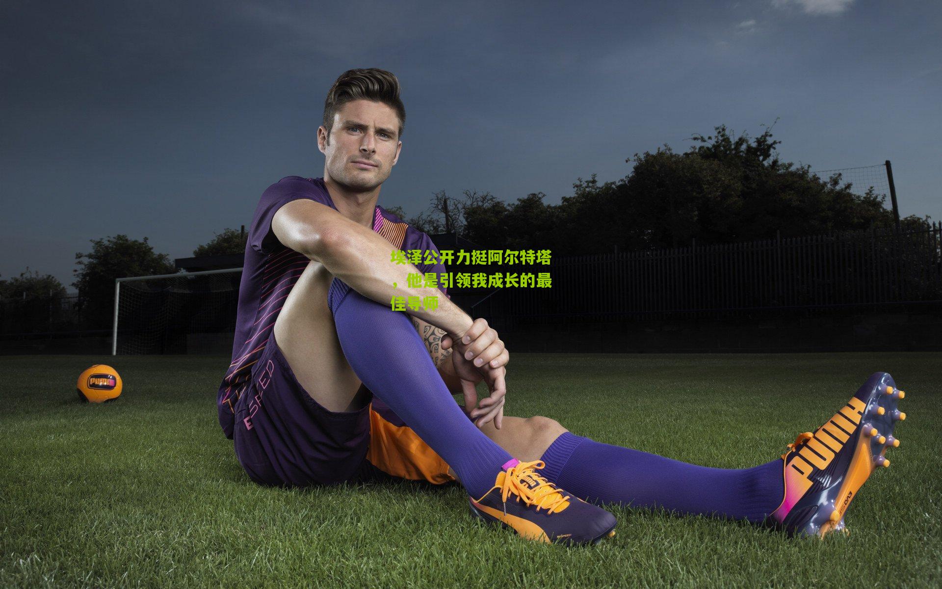 埃泽公开力挺阿尔特塔，他是引领我成长的最佳导师